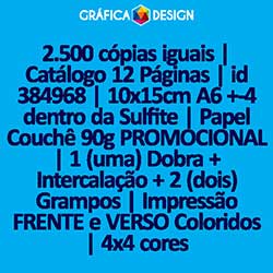 2.500 cópias iguais | Catálogo 12 Páginas | id 384968 | 10x15cm A6 +-4 dentro da Sulfite | Papel Couchê 90g PROMOCIONAL | 1 (uma) Dobra + Intercalação + 2 (dois) Grampos | Impressão FRENTE e VERSO Coloridos | 4x4 cores
